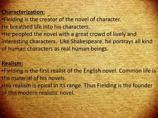 Characterization:
•Fielding is the creator of the novel of character.
He breathed life into his characters.
•He peopled the novel with a great crowd of lively and
interesting characters. Like Shakespeare, he portrays all kind
of human characters as real human beings.
Realism:
•Fielding is the first realist of the English novel. Common life is
the material of his novels.
•His realism is epical in its range. Thus Fielding is the founder
of the modern realistic novel.
 