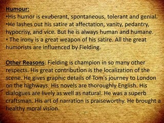 Humour:
•His humor is exuberant, spontaneous, tolerant and genial.
•He lashes out his satire at affectation, vanity, pedantry,
hypocrisy, and vice. But he is always human and humane.
• The irony is a great weapon of his satire. All the great
humorists are influenced by Fielding.
Other Reasons: Fielding is champion in so many other
respects. His great contribution is the localization of the
scene. He gives graphic details of Tom's journey to London
on the highways. His novels are thoroughly English. His
dialogues are lively as well as natural. He was a superb
craftsman. His art of narration is praiseworthy. He brought a
healthy moral vision.
 