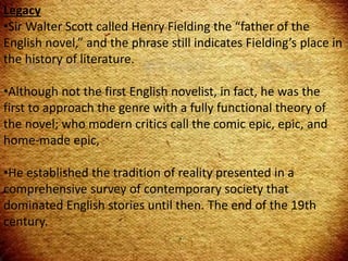 Legacy
•Sir Walter Scott called Henry Fielding the “father of the
English novel,” and the phrase still indicates Fielding’s place in
the history of literature.
•Although not the first English novelist, in fact, he was the
first to approach the genre with a fully functional theory of
the novel; who modern critics call the comic epic, epic, and
home-made epic,
•He established the tradition of reality presented in a
comprehensive survey of contemporary society that
dominated English stories until then. The end of the 19th
century.
 