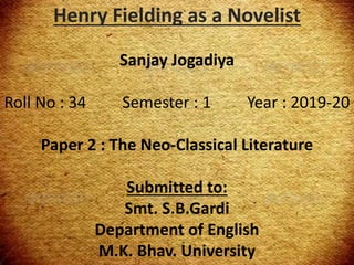 Henry Fielding as a Novelist
Bharat Bhammar
Roll No : 05 Semester : 1 Year : 2013-14
Paper 2 : The Neo-Classical Literature
Submitted to:
Smt. S.B.Gardi
Department of English
M.K. Bhav. University
Henry Fielding as a Novelist
Sanjay Jogadiya
Roll No : 34 Semester : 1 Year : 2019-20
Paper 2 : The Neo-Classical Literature
Submitted to:
Smt. S.B.Gardi
Department of English
M.K. Bhav. University
 