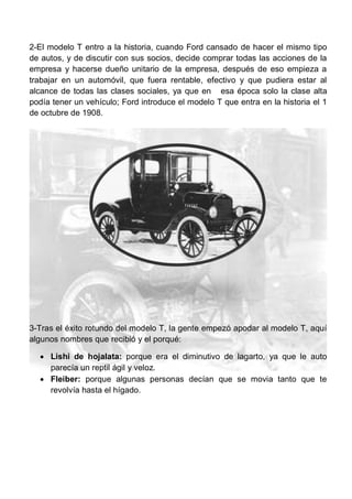 2-El modelo T entro a la historia, cuando Ford cansado de hacer el mismo tipo
de autos, y de discutir con sus socios, decide comprar todas las acciones de la
empresa y hacerse dueño unitario de la empresa, después de eso empieza a
trabajar en un automóvil, que fuera rentable, efectivo y que pudiera estar al
alcance de todas las clases sociales, ya que en esa época solo la clase alta
podía tener un vehículo; Ford introduce el modelo T que entra en la historia el 1
de octubre de 1908.
3-Tras el éxito rotundo del modelo T, la gente empezó apodar al modelo T, aquí
algunos nombres que recibió y el porqué:
 Lishi de hojalata: porque era el diminutivo de lagarto, ya que le auto
parecía un reptil ágil y veloz.
 Fleiber: porque algunas personas decían que se movia tanto que te
revolvía hasta el hígado.
 