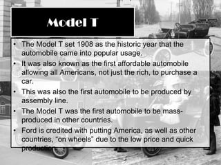 The Model T set 1908 as the historic year that the automobile came into popular usage.It was also known as the first affordable automobile allowing all Americans, not just the rich, to purchase a car.This was also the first automobile to be produced by assembly line.The Model T was the first automobile to be mass-produced in other countries.Ford is credited with putting America, as well as other countries, “on wheels” due to the low price and quick production.Model T