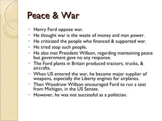 Peace & War Henry Ford oppose war. He thought war is the waste of money and man power. He criticized the people who financed & supported war. He tried stop such people. He also met President Willson, regarding maintaining peace but government gave no any response. The Ford plants in Britain produced tractors, trucks, & aircrafts. When US entered the war, he became major supplier of weapons, especially the Liberty engines for airplanes. Then Woodrow Willson encouraged Ford to run a seat from Michigan, in the US Senate. However, he was not successful as a politician.  