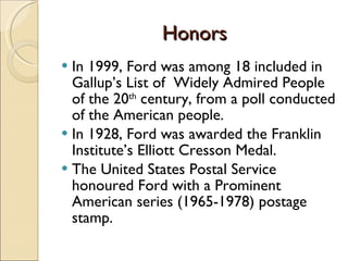 Honors  In 1999, Ford was among 18 included in Gallup’s List of  Widely Admired People of the 20 th  century, from a poll conducted of the American people. In 1928, Ford was awarded the Franklin Institute’s Elliott Cresson Medal. The United States Postal Service honoured Ford with a Prominent American series (1965-1978) postage stamp.  