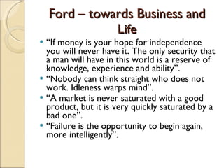 Ford – towards Business and Life “ If money is your hope for independence you will never have it. The only security that a man will have in this world is a reserve of knowledge, experience and ability”. “ Nobody can think straight who does not work. Idleness warps mind”. “ A market is never saturated with a good product, but it is very quickly saturated by a bad one”. “ Failure is the opportunity to begin again, more intelligently”. 