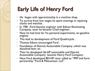 Early Life of Henry Ford He  began with apprenticeship in a machine shop. To survive from low wages he spent evenings in repairing clocks and watches .  In 1981 ,Ford became engineer with Edison Illuminating Company, soon he became Chief engineer . Now he had time for his personal experiments, on gasoline engines  This lead to development of Ford Quadricycle . Thomas Edison encouraged Ford . Foundation of Detroit Automobile Company ,which was dissolved later on . Then he developed 26-HP automobile and Detroit Automobile Company  became Henry Ford Company . Now Ford developed 80+HP racer called as “999”and form partnership “Ford & Malcomson, Ltd”.  
