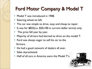Ford Motor Company & Model T Model T was introduced in 1908. Steering wheel on left. The car was simple to drive, easy and cheap to repair. It was for $825(i.e. $20,100 in current dollar terms) only. The price fell year by year. Majority of drivers had learned to drive on the model T. Ford was always eager to sell his car to the  farmers. He had a good network of dealers all over. Sales skyrocketed. Half of all cars in America were the Model T’s. 