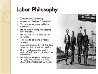 Labor Philosophy  The Five-dollar workday  Pioneer of “Welfare Capitalism”. To improve workers and labor turnover . He be lived in hiring and keeping best workers . He was the first to offer $5 per day wage. This lead to doubling of rate of workers . Also, he introduced five 8 hrs days work i.e. 40hrs work per week . Due to high wages his workers could afford  the cars produced by themselves . Ford always said that, ”Without changing the principle we have changed the method of payment”. 