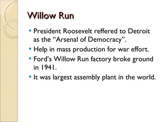 Willow Run President Roosevelt reffered to Detroit as the “Arsenal of Democracy”. Help in mass production for war effort. Ford’s Willow Run factory broke ground in 1941. It was largest assembly plant in the world. 