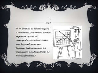 …

 “A essência da administração é
o ser humano. Seu objetivo é tornar
as pessoas capazes do
desempenho em conjunto, tornar
suas forças eficazes e suas
fraquezas irrelevantes. Isso é a
organização, e a administração é o
fator determinante.”




                                   João Silva
 