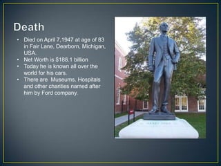 • Died on April 7,1947 at age of 83
  in Fair Lane, Dearborn, Michigan,
  USA.
• Net Worth is $188.1 billion
• Today he is known all over the
  world for his cars.
• There are Museums, Hospitals
  and other charities named after
  him by Ford company.
 