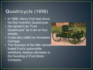 • In 1896, Henry Ford test drove
  his first invention Quadricycle.
• He named it as “Ford
  Quadricycle” as it ran on four
  wheels.
• It was also called as Horseless
  Carriage.
• The Success of the little vehicle
  fueled Ford’s automobile
  ambitions, leading ultimately to
  the founding of Ford Motor
  Company.
 