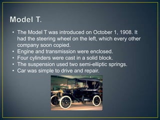 • The Model T was introduced on October 1, 1908. It
  had the steering wheel on the left, which every other
  company soon copied.
• Engine and transmission were enclosed.
• Four cylinders were cast in a solid block.
• The suspension used two semi-elliptic springs.
• Car was simple to drive and repair.
 