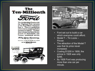 • Ford set out to build a car
  which everyone could afford.
• Model T – Tin Lizzie –
  Flivver.
• The attraction of the Model T
  was that its price never
  increased.
• Costing $1200 in 1909, the
  prince in 1928 was only
  $295.
• By 1928 Ford was producing
  more than one car per
  minute.
 