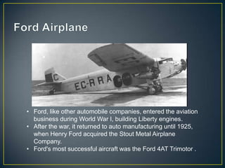 • Ford, like other automobile companies, entered the aviation
  business during World War I, building Liberty engines.
• After the war, it returned to auto manufacturing until 1925,
  when Henry Ford acquired the Stout Metal Airplane
  Company.
• Ford's most successful aircraft was the Ford 4AT Trimotor .
 
