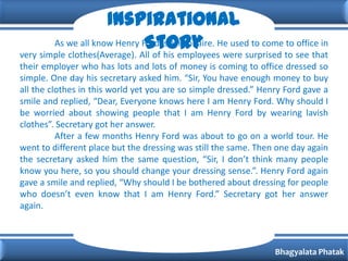 Inspirational
                               Story were surprised to see that
        As we all know Henry Ford is Millionaire. He used to come to office in
very simple clothes(Average). All of his employees
their employer who has lots and lots of money is coming to office dressed so
simple. One day his secretary asked him. “Sir, You have enough money to buy
all the clothes in this world yet you are so simple dressed.” Henry Ford gave a
smile and replied, “Dear, Everyone knows here I am Henry Ford. Why should I
be worried about showing people that I am Henry Ford by wearing lavish
clothes”. Secretary got her answer.
          After a few months Henry Ford was about to go on a world tour. He
went to different place but the dressing was still the same. Then one day again
the secretary asked him the same question, “Sir, I don’t think many people
know you here, so you should change your dressing sense.”. Henry Ford again
gave a smile and replied, “Why should I be bothered about dressing for people
who doesn’t even know that I am Henry Ford.” Secretary got her answer
again.



                                                                 Bhagyalata Phatak
 