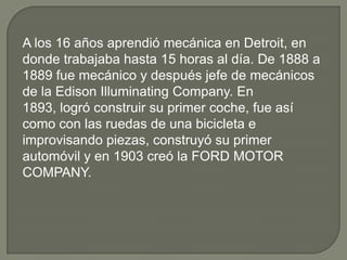 A los 16 años aprendió mecánica en Detroit, en
donde trabajaba hasta 15 horas al día. De 1888 a
1889 fue mecánico y después jefe de mecánicos
de la Edison Illuminating Company. En
1893, logró construir su primer coche, fue así
como con las ruedas de una bicicleta e
improvisando piezas, construyó su primer
automóvil y en 1903 creó la FORD MOTOR
COMPANY.
 