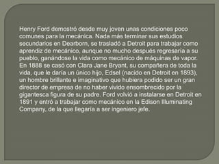 Henry Ford demostró desde muy joven unas condiciones poco
comunes para la mecánica. Nada más terminar sus estudios
secundarios en Dearborn, se trasladó a Detroit para trabajar como
aprendiz de mecánico, aunque no mucho después regresaría a su
pueblo, ganándose la vida como mecánico de máquinas de vapor.
En 1888 se casó con Clara Jane Bryant, su compañera de toda la
vida, que le daría un único hijo, Edsel (nacido en Detroit en 1893),
un hombre brillante e imaginativo que hubiera podido ser un gran
director de empresa de no haber vivido ensombrecido por la
gigantesca figura de su padre. Ford volvió a instalarse en Detroit en
1891 y entró a trabajar como mecánico en la Edison Illuminating
Company, de la que llegaría a ser ingeniero jefe.
 