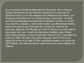 Él y sus socios, fundamentalmente los hermanos John y Horace
Dodge, fabricantes de los motores, empezaron a cosechar los
primeros éxitos, y con ellos llegaron las diferencias de criterio. Los
Dodge se inclinaban por un modelo de lujo y alto precio, en tanto
que Ford propugnaba exactamente lo contrario, es decir, un coche
muy sencillo y popular, y sobre todo barato. Las diferencias acaban
siendo tan graves que Ford opta por comprar la mitad de las
acciones, dejando a los Dodge en minoría. Ahora ya no sólo sabe lo
que quiere sino que, a partir de diferentes intentos, sabe incluso
cómo debe hacerse, y fruto de todo ello nace el Ford T, que sale a la
venta en 1908. Tan sólo cinco años después, Henry Ford ya es
capaz de poner en la calle 25.000 unidades anuales a un precio de
500 dólares, con unos beneficios superiores a los once millones de
dólares.
 