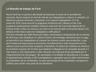 La filosofía de trabajo de Ford
Henry Ford fue un pionero del estado de bienestar a través de la sociedad de
consumo. Buscó mejorar el nivel de vida de sus trabajadores y reducir su rotación. La
eficiencia suponía contratar y mantener a los mejores trabajadores. El 5 de
enero de 1914, Ford anunció su programa retributivo de 5 dólares al día. Este
programa revolucionario también incluía la reducción de la jornada laboral de 9 a
8 horas al día, 5 días a la semana, así como el ya mencionado incremento desde 2,34
dólares al día hasta 5 para los trabajadores calificados.9
Ford fue criticado por Wall Street por haber comenzado la implantación de la semana
de 40 horas y por establecer un salario mínimo. Sin embargo, demostró que un pago
así permitía a sus trabajadores el comprar los mismos coches que producían, y que
por lo tanto era bueno para la economía. Ford denominó a este incremento en los
salarios como una forma de compartir el beneficio. El salario de 5 dólares se ofrecía a
los hombres mayores de 22 años que hubiesen trabajado en la compañía durante 6 o
más meses y, más importante si cabe, llevasen una vida que fuese aprobada por el
«Departamento de Sociología». No aprobaban ni la bebida en abundancia ni el juego.
El departamento utilizaba a 150 investigadores y apoyaban que los jefes mantuviesen
los estándares de los empleados. Un gran porcentaje de los empleados consiguieron
calificar para recibir esta parte de los beneficios.
 