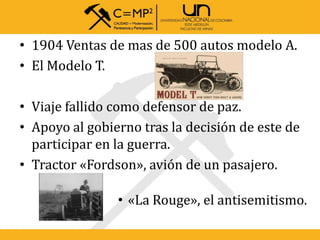• 1904 Ventas de mas de 500 autos modelo A.
• El Modelo T.
• Viaje fallido como defensor de paz.
• Apoyo al gobierno tras la decisión de este de
participar en la guerra.
• Tractor «Fordson», avión de un pasajero.
• «La Rouge», el antisemitismo.
 