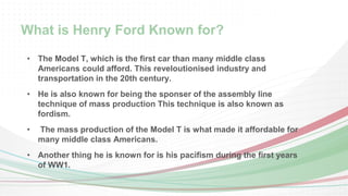 What is Henry Ford Known for? 
• The Model T, which is the first car than many middle class 
Americans could afford. This reveloutionised industry and 
transportation in the 20th century. 
• He is also known for being the sponser of the assembly line 
technique of mass production This technique is also known as 
fordism. 
• The mass production of the Model T is what made it affordable for 
many middle class Americans. 
• Another thing he is known for is his pacifism during the first years 
of WW1. 
 