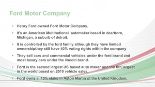 Ford Motor Company 
• Henry Ford owned Ford Motor Company. 
• It's an American Multinational automaker based in dearborn, 
Michigan, a suburb of detroit. 
• It is controlled by the ford family although they have limited 
ownershipthey still have 40% voting rights within the company 
• They sell cars and commercial vehicles under the ford brand and 
most luxary cars under the lincoln brand. 
• Ford is the second largest US based auto maker and the fith largest 
in the world based on 2010 vehicle sales. 
• Ford owns a 15% stake in Aston Martin of the United Kingdom. 
 