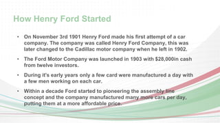 How Henry Ford Started 
• On November 3rd 1901 Henry Ford made his first attempt of a car 
company. The company was called Henry Ford Company, this was 
later changed to the Cadillac motor company when he left in 1902. 
• The Ford Motor Company was launched in 1903 with $28,000in cash 
from twelve investors. 
• During it's early years only a few card were manufactured a day with 
a few men working on each car. 
• Within a decade Ford started to pioneering the assembly line 
concept and the company manufactured many more cars per day, 
putting them at a more affordable price. 
 