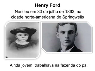 Henry Ford
Nasceu em 30 de julho de 1863, na
cidade norte-americana de Springwells
Ainda jovem, trabalhava na fazenda do pai.