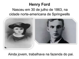 Henry Ford 
Nasceu em 30 de julho de 1863, na 
cidade norte-americana de Springwells 
Ainda jovem, trabalhava na fazenda do pai. 
 