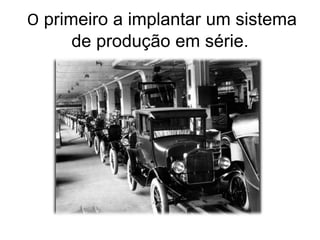O primeiro a implantar um sistema
de produção em série.