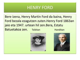 HENRY FORD
Bere izena, Henry Martin Ford da baina, Henry
Ford bezala ezagutzen zuten.Henry Ford 1863an
jaio eta 1947. urtean hil zen.Bera, Estatu
Batuetakoa zen. Txikitan Handitan
 