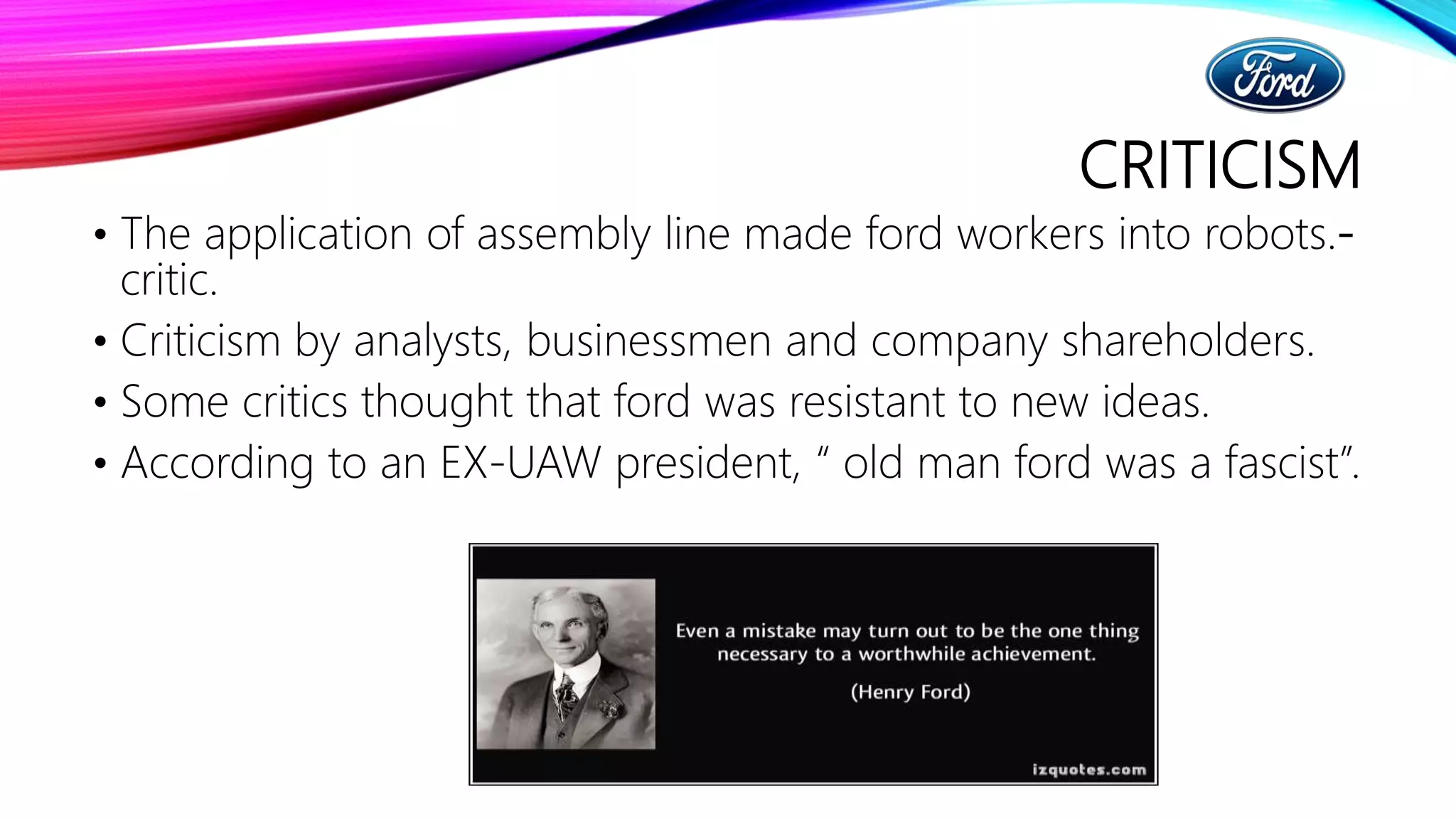 CRITICISM
• The application of assembly line made ford workers into robots.-
critic.
• Criticism by analysts, businessmen and company shareholders.
• Some critics thought that ford was resistant to new ideas.
• According to an EX-UAW president, “ old man ford was a fascist”.
 