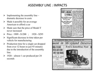ASSEMBLY LINE : IMPACTS
 Implementing the assembly line –
dramatic decrease in costs
 Made it possible for an average
American to afford a car
 Made sure that the price of Model T
never increased
 Price : 1909 - $1200 ; 1928 - $295
 Significant decrease in time taken per
vehicle for manufacturing
 Production time for a single car dropped
from over 12 hours to just 93 minutes
due to the introduction of the assembly
line.
 1928 – almost 1 car produced per 24
seconds
 
