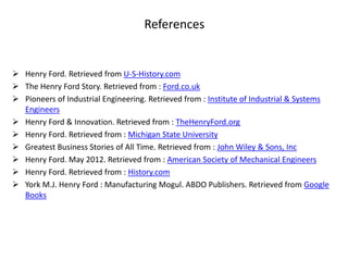 References
 Henry Ford. Retrieved from U-S-History.com
 The Henry Ford Story. Retrieved from : Ford.co.uk
 Pioneers of Industrial Engineering. Retrieved from : Institute of Industrial & Systems
Engineers
 Henry Ford & Innovation. Retrieved from : TheHenryFord.org
 Henry Ford. Retrieved from : Michigan State University
 Greatest Business Stories of All Time. Retrieved from : John Wiley & Sons, Inc
 Henry Ford. May 2012. Retrieved from : American Society of Mechanical Engineers
 Henry Ford. Retrieved from : History.com
 York M.J. Henry Ford : Manufacturing Mogul. ABDO Publishers. Retrieved from Google
Books
 