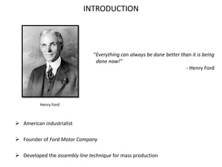 INTRODUCTION
 American industrialist
 Founder of Ford Motor Company
 Developed the assembly line technique for mass production
Henry Ford
“Everything can always be done better than it is being
done now!”
- Henry Ford
 