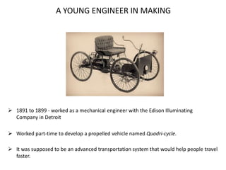 A YOUNG ENGINEER IN MAKING
 1891 to 1899 - worked as a mechanical engineer with the Edison Illuminating
Company in Detroit
 Worked part-time to develop a propelled vehicle named Quadri-cycle.
 It was supposed to be an advanced transportation system that would help people travel
faster.
 