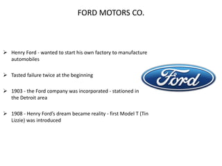 FORD MOTORS CO.
 Henry Ford - wanted to start his own factory to manufacture
automobiles
 Tasted failure twice at the beginning
 1903 - the Ford company was incorporated - stationed in
the Detroit area
 1908 - Henry Ford’s dream became reality - first Model T (Tin
Lizzie) was introduced
 