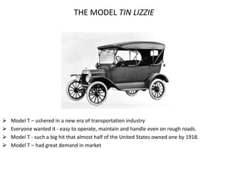 THE MODEL TIN LIZZIE
 Model T – ushered in a new era of transportation industry
 Everyone wanted it - easy to operate, maintain and handle even on rough roads.
 Model T - such a big hit that almost half of the United States owned one by 1918.
 Model T – had great demand in market
 