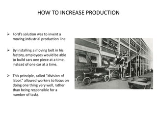  Ford's solution was to invent a
moving industrial production line
 By installing a moving belt in his
factory, employees would be able
to build cars one piece at a time,
instead of one car at a time.
 This principle, called "division of
labor," allowed workers to focus on
doing one thing very well, rather
than being responsible for a
number of tasks.
HOW TO INCREASE PRODUCTION
 