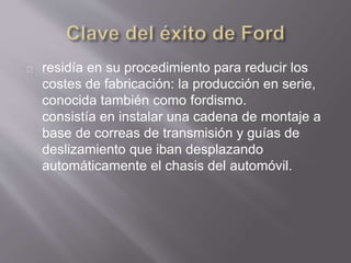 residía en su procedimiento para reducir los 
costes de fabricación: la producción en serie, 
conocida también como fordismo. 
consistía en instalar una cadena de montaje a 
base de correas de transmisión y guías de 
deslizamiento que iban desplazando 
automáticamente el chasis del automóvil. 
 