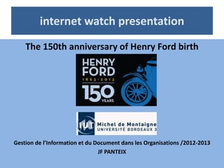 internet watch presentation
    The 150th anniversary of Henry Ford birth




Gestion de l’Information et du Document dans les Organisations /2012-2013
                                JF PANTEIX
 