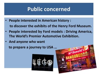 Public concerned
• People interested in American history :
   to discover the exhibits of the Henry Ford Museum.
• People ...