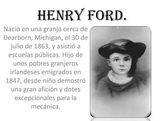 HENRY FORD.
Nació en una granja cerca de
Dearborn, Michigan, el 30 de
   julio de 1863, y asistió a
  escuelas públicas. Hijo de
    unos pobres granjeros
  irlandeses emigrados en
 1847, desde niño demostró
   una gran afición y dotes
     excepcionales para la
           mecánica.
 