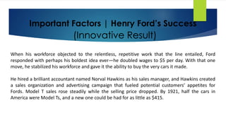 Important Factors | Henry Ford’s Success
When his workforce objected to the relentless, repetitive work that the line entailed, Ford
responded with perhaps his boldest idea ever—he doubled wages to $5 per day. With that one
move, he stabilized his workforce and gave it the ability to buy the very cars it made.
He hired a brilliant accountant named Norval Hawkins as his sales manager, and Hawkins created
a sales organization and advertising campaign that fueled potential customers’ appetites for
Fords. Model T sales rose steadily while the selling price dropped. By 1921, half the cars in
America were Model Ts, and a new one could be had for as little as $415.
(Innovative Result)
 