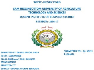 SUBMITTED TO – Dr. SNEH
P. DANIEL
SUBMITTED BY- BHANU PRATAP SINGH
ID NO.- 16BBAAB008
CLASS- BBA(Hons.) AGRI. BUSINESS
MANAGEMENT
SEMESTER- 2ND
SUBJECT- ORGANISATIONAL BEHAVIOR
TOPIC- HENRY FORD
SAM HIGGINBOTTOM UNIVERSITY OF AGRICULTURE
TECHNOLOGY AND SCIENCES
JOSEPH INSTITUTE OF BUSINESS STUDIES
SESSION:- 2016-17
 