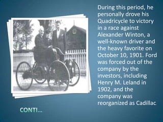 During this period, he
personally drove his
Quadricycle to victory
in a race against
Alexander Winton, a
well-known driver and
the heavy favorite on
October 10, 1901. Ford
was forced out of the
company by the
investors, including
Henry M. Leland in
1902, and the
company was
reorganized as Cadillac.
 