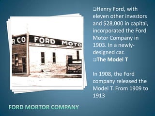 Henry  Ford, with
eleven other investors
and $28,000 in capital,
incorporated the Ford
Motor Company in
1903. In a newly-
designed car.
The Model T


In 1908, the Ford
company released the
Model T. From 1909 to
1913
 