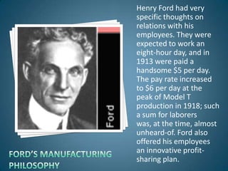 Henry Ford had very
specific thoughts on
relations with his
employees. They were
expected to work an
eight-hour day, and in
1913 were paid a
handsome $5 per day.
The pay rate increased
to $6 per day at the
peak of Model T
production in 1918; such
a sum for laborers
was, at the time, almost
unheard-of. Ford also
offered his employees
an innovative profit-
sharing plan.
 