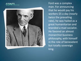Ford was a complex
man. For announcing
that he would pay his
workers $5 a day (nearly
twice the prevailing
rate), he was hailed as a
great humanitarian and
branded a mad socialist.
He favored an almost
monarchist business
philosophy, with himself
in the role of benevelent
but totally sovereign
king.
 